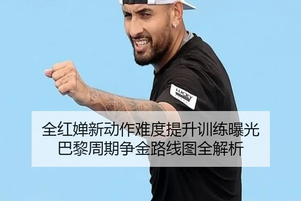 全红婵新动作难度提升训练曝光 巴黎周期争金路线图全解析