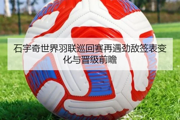 石宇奇世界羽联巡回赛再遇劲敌签表变化与晋级前瞻